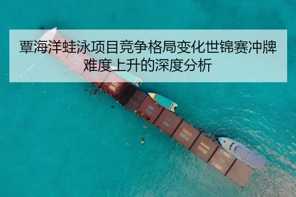 覃海洋蛙泳项目竞争格局变化世锦赛冲牌难度上升的深度分析