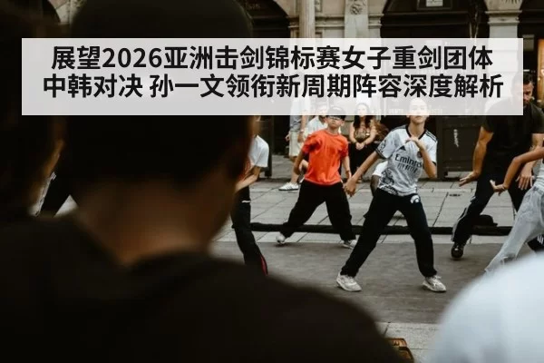 展望2026亚洲击剑锦标赛女子重剑团体中韩对决 孙一文领衔新周期阵容深度解析