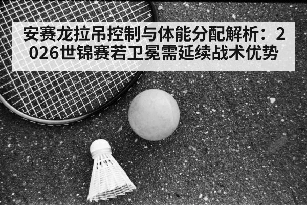 安赛龙拉吊控制与体能分配解析：2026世锦赛若卫冕需延续战术优势