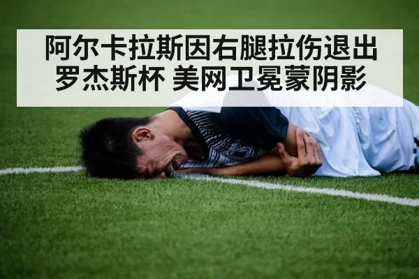 阿尔卡拉斯因右腿拉伤退出罗杰斯杯 美网卫冕蒙阴影
